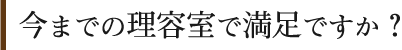 今までの理容室で満足ですか？